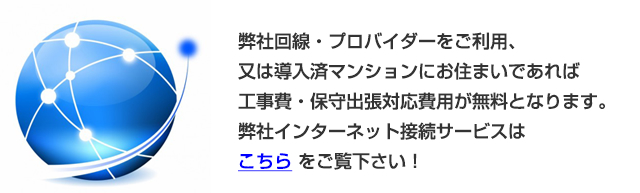 弊社回線・プロバイダーをご利用、又は導入済マンションにお住まいであれば工事費・保守出張対応費用が無料となります。弊社インターネット接続サービスは こちら をご覧下さい！