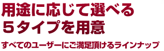 用途に応じて選べる
２タイプを用意すべてのユーザーにご満足頂けるラインナップ