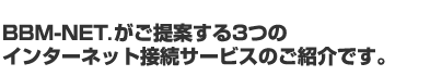 BBM-NET.がご提案する3つの インターネット接続サービスのご紹介です。
