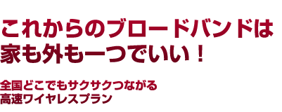 これからのブロードバンドは 家も外も一つでいい！ 全国どこでもサクサクつながる 高速ワイヤレスプラン