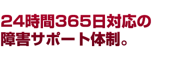 24時間365日対応の 障害サポート体制。