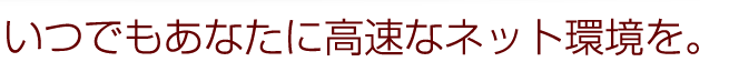 いつでもあなたに高速なネット環境を。