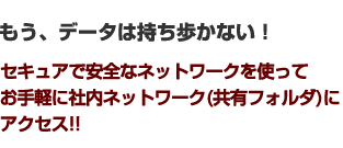 もう、データは持ち歩かない！セキュアで安全なネットワークを使って お手軽に社内ネットワーク(共有フォルダ)に アクセス!!