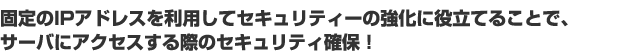 固定のIPアドレスを利用してセキュリティーの強化に役立てることで、 サーバにアクセスする際のセキュリティ確保！