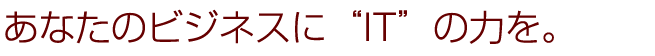 あなたのビジネスに“IT”の力を。